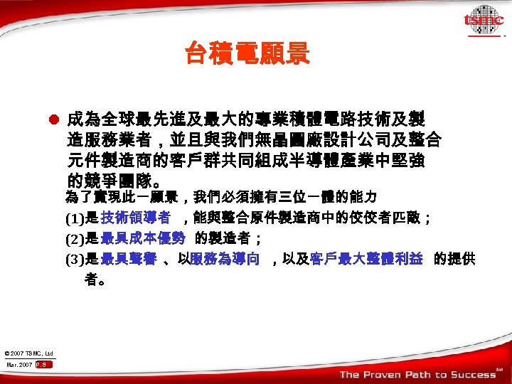 台積電願景 l 成為全球最先進及最大的專業積體電路技術及製 造服務業者，並且與我們無晶圓廠設計公司及整合 元件製造商的客戶群共同組成半導體產業中堅強 的競爭團隊。 為了實現此一願景，我們必須擁有三位一體的能力 (1)是 技術領導者 ，能與整合原件製造商中的佼佼者匹敵； (2)是 最具成本優勢 的製造者； (3)是