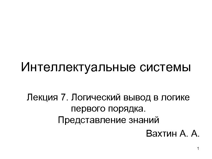 Интеллектуальные системы Лекция 7. Логический вывод в логике первого порядка. Представление знаний Вахтин А.
