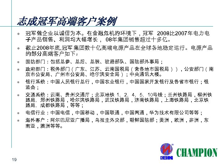 志成冠军高端客户案例 l l l l 19 冠军做企业以诚信为本。在金融危机的环境下，冠军 2008比 2007年电力电 子产品销售、利润均大幅增长， 08年集团销售超过十多亿。 截止 2008年底, 冠军