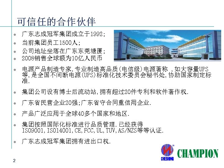 可信任的合作伙伴 l l 广东志成冠军集团成立于1992; 当前集团员 1500人; 公司地址坐落在广东东莞塘厦; 2008销售全球额为 10亿人民币 l 电源产品制造专家, 专业制造高品质(电信级)电源著称 , 如大容量UPS