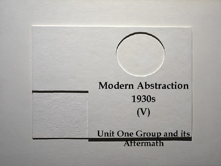 Modern Abstraction 1930 s (V) Unit One Group and its Aftermath 