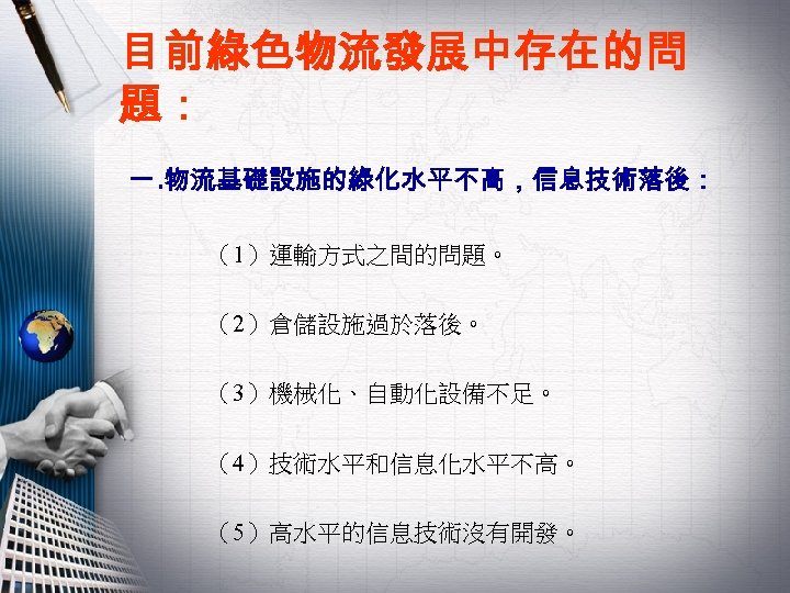 目前綠色物流發展中存在的問 題： 一. 物流基礎設施的綠化水平不高，信息技術落後： （1）運輸方式之間的問題。 （2）倉儲設施過於落後。 （3）機械化、自動化設備不足。 （4）技術水平和信息化水平不高。 （5）高水平的信息技術沒有開發。 