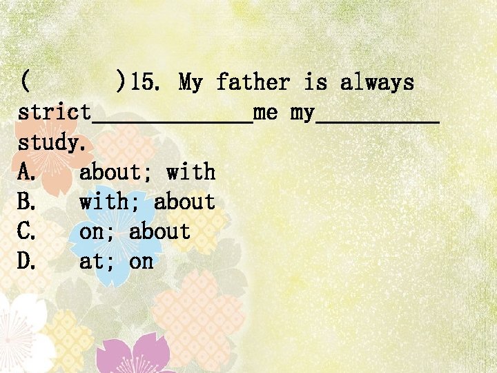 ( )15. My father is always strict me my study. A. about; with B.