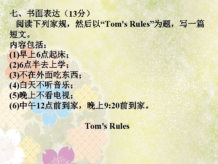 七、书面表达（13分） 阅读下列家规，然后以“Tom's Rules”为题，写一篇 短文。 内容包括： (1)早上6点起床； (2)6点半去上学； (3)不在外面吃东西； (4)白天不听音乐； (5)晚上不看电视； (6)中午12点前到家，晚上9: 20前到家。 Tom's Rules