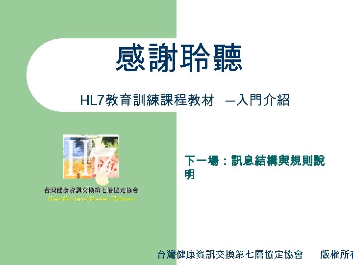 感謝聆聽 HL 7教育訓練課程教材 ─入門介紹 下一場：訊息結構與規則說 明 台灣健康資訊交換第七層協定協會 版權所有 