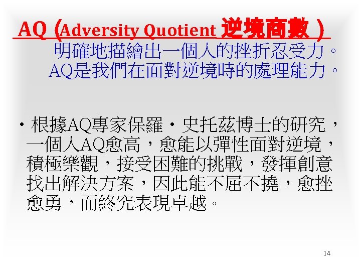 AQ（ Adversity Quotient 逆境商數） 明確地描繪出一個人的挫折忍受力。 AQ是我們在面對逆境時的處理能力。 • 根據AQ專家保羅‧史托茲博士的研究， 一個人AQ愈高，愈能以彈性面對逆境， 積極樂觀，接受困難的挑戰，發揮創意 找出解決方案，因此能不屈不撓，愈挫 愈勇，而終究表現卓越。 14 