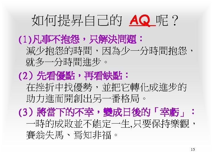 如何提昇自己的 AQ 呢？ (1)凡事不抱怨，只解決問題： 減少抱怨的時間，因為少一分時間抱怨， 就多一分時間進步。 (2）先看優點，再看缺點： 在挫折中找優勢，並把它轉化成進步的 助力進而開創出另一番格局。 (3）將當下的不幸，變成日後的「幸虧」： 一時的成敗並不能定一生, 只要保持樂觀， 賽翁失馬、焉知非福。 15