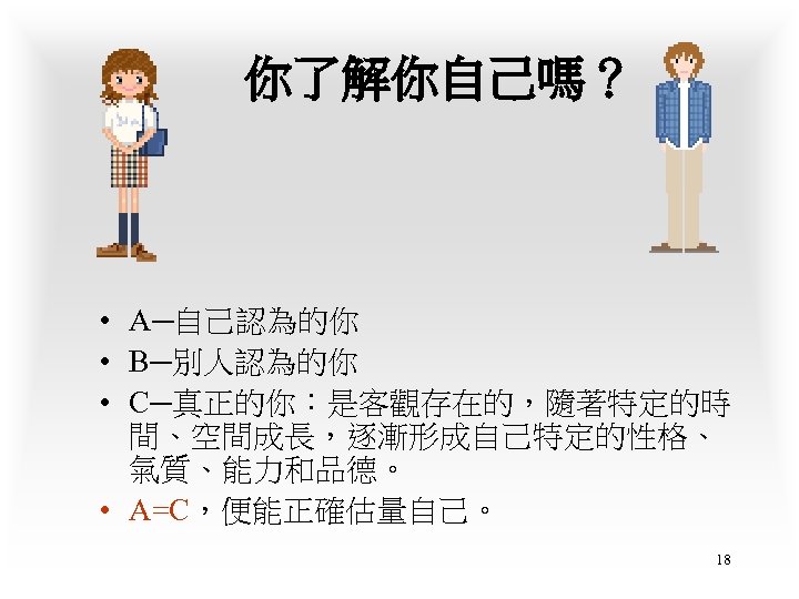 你了解你自己嗎？ • A─自己認為的你 • B─別人認為的你 • C─真正的你：是客觀存在的，隨著特定的時 間、空間成長，逐漸形成自己特定的性格、 氣質、能力和品德。 • A=C，便能正確估量自己。 18 