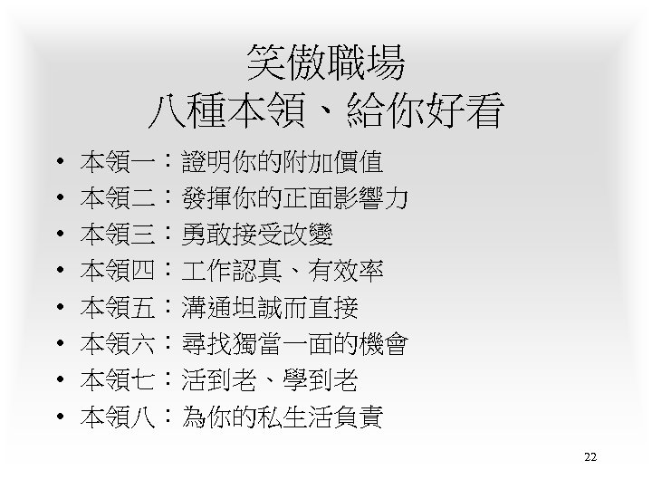 笑傲職場 八種本領、給你好看 • • 本領一：證明你的附加價值 本領二：發揮你的正面影響力 本領三：勇敢接受改變 本領四： 作認真、有效率 本領五：溝通坦誠而直接 本領六：尋找獨當一面的機會 本領七：活到老、學到老 本領八：為你的私生活負責 22