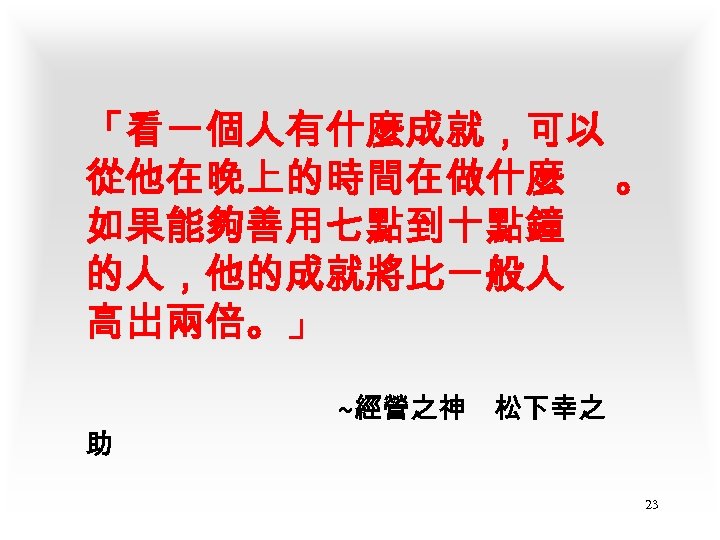 「看一個人有什麼成就，可以 從他在晚上的時間在做什麼 。 如果能夠善用七點到十點鐘 的人，他的成就將比一般人 高出兩倍。」 助 ~經營之神 松下幸之 23 