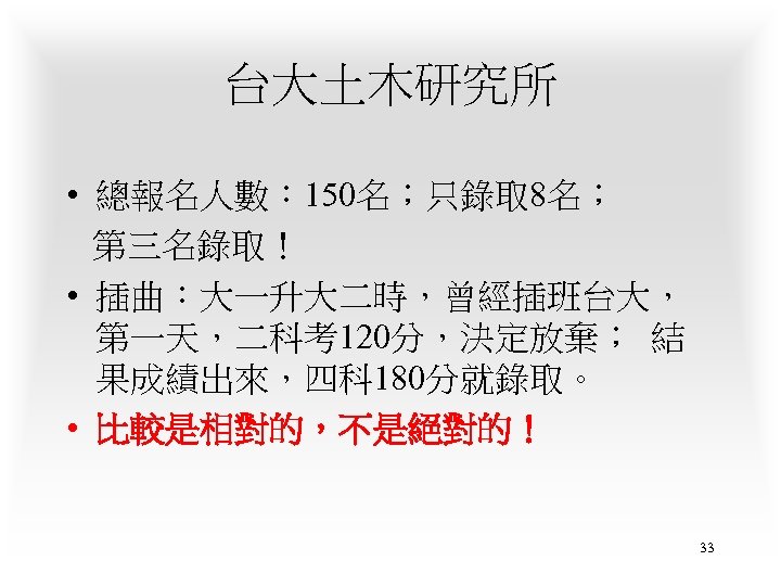 台大土木研究所 • 總報名人數： 150名；只錄取 8名； 第三名錄取！ • 插曲：大一升大二時，曾經插班台大， 第一天，二科考120分，決定放棄； 結 果成績出來，四科 180分就錄取。 • 比較是相對的，不是絕對的！