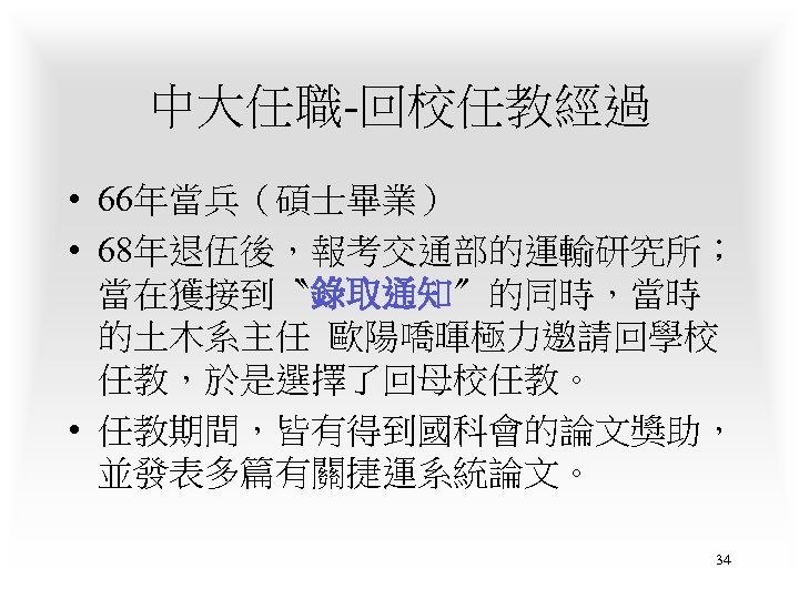 中大任職-回校任教經過 • 66年當兵（碩士畢業） • 68年退伍後，報考交通部的運輸研究所； 當在獲接到〝錄取通知〞的同時，當時 的土木系主任 歐陽嘺暉極力邀請回學校 任教，於是選擇了回母校任教。 • 任教期間，皆有得到國科會的論文獎助， 並發表多篇有關捷運系統論文。 34 