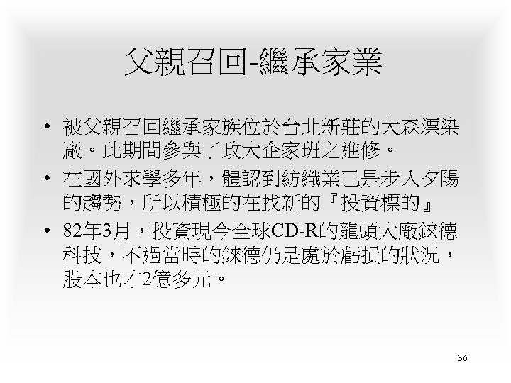 父親召回-繼承家業 • 被父親召回繼承家族位於台北新莊的大森漂染 廠。此期間參與了政大企家班之進修。 • 在國外求學多年，體認到紡織業已是步入夕陽 的趨勢，所以積極的在找新的『投資標的』 • 82年 3月，投資現今全球CD-R的龍頭大廠錸德 科技，不過當時的錸德仍是處於虧損的狀況， 股本也才2億多元。 36 