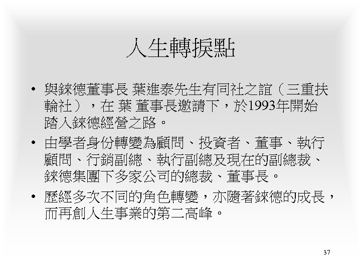 人生轉捩點 • 與錸德董事長 葉進泰先生有同社之誼（三重扶 輪社），在 葉 董事長邀請下，於 1993年開始 踏入錸德經營之路。 • 由學者身份轉變為顧問、投資者、董事、執行 顧問、行銷副總、執行副總及現在的副總裁、 錸德集團下多家公司的總裁、董事長。 •