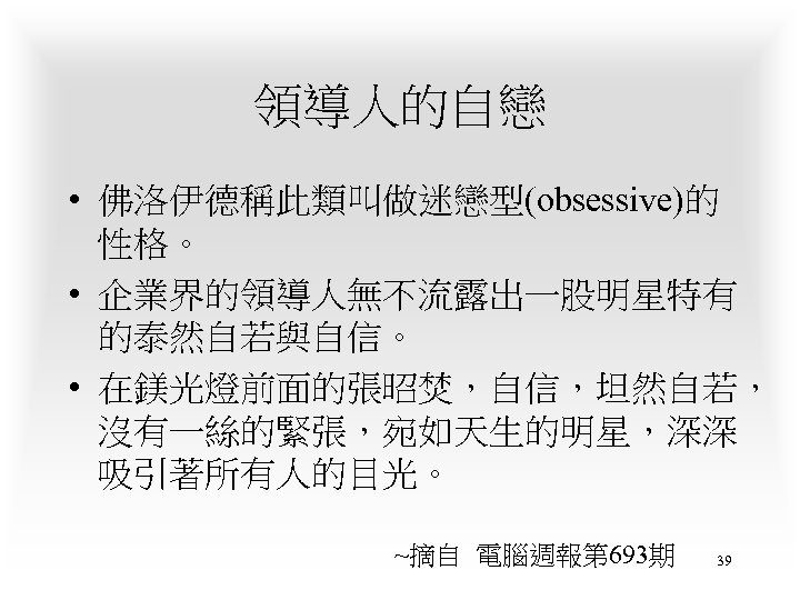 領導人的自戀 • 佛洛伊德稱此類叫做迷戀型(obsessive)的 性格。 • 企業界的領導人無不流露出一股明星特有 的泰然自若與自信。 • 在鎂光燈前面的張昭焚，自信，坦然自若， 沒有一絲的緊張，宛如天生的明星，深深 吸引著所有人的目光。 ~摘自 電腦週報第 693期