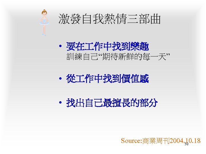 激發自我熱情三部曲 • 要在 作中找到樂趣 訓練自己“期待新鮮的每一天” • 從 作中找到價值感 • 找出自己最擅長的部分 Source: 商業周刊2004. 10. 18