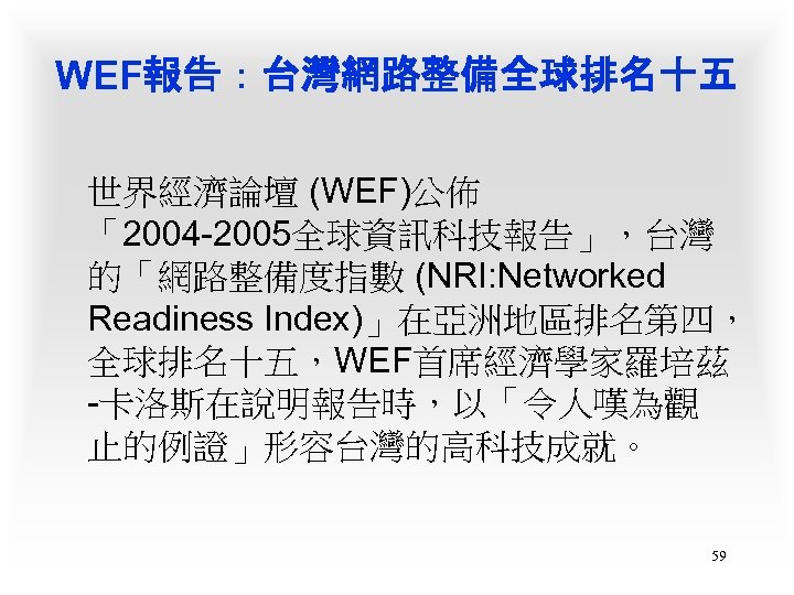 WEF報告：台灣網路整備全球排名十五 世界經濟論壇 (WEF)公佈 「2004 -2005全球資訊科技報告」，台灣 的「網路整備度指數 (NRI: Networked Readiness Index)」在亞洲地區排名第四， 全球排名十五，WEF首席經濟學家羅培茲 -卡洛斯在說明報告時，以「令人嘆為觀 止的例證」形容台灣的高科技成就。 59