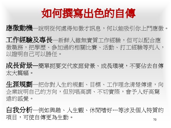 如何撰寫出色的自傳 應徵動機─說明從何處得知徵才訊息，何以能吸引你上門應徵。 作經驗及專長─新鮮人雖無實質 作經驗，但可以配合應 徵職務，把學歷、參加過的相關比賽、活動、打 經驗等列入， 以證明自己可以勝任。 成長背景─簡單扼要交代家庭背景、成長環境，不要佔去自傳 太大篇幅。 生涯規劃─把你對人生的規劃、目標、 作理念清楚傳達，向 企業說明自己的方向，但別唱高調、不切實際，會予人好高騖 遠的感覺。 自我分析─例如興趣、人生觀、休閒嗜好…等涉及個人特質的