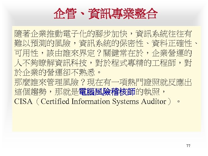 企管、資訊專業整合 隨著企業推動電子化的腳步加快，資訊系統往往有 難以預測的風險，資訊系統的保密性、資料正確性、 可用性，該由誰來界定？關鍵常在於，企業營運的 人不夠瞭解資訊科技，對於程式專精的 程師，對 於企業的營運卻不熟悉。 那麼誰來管理風險？現在有一項熱門證照就反應出 這個趨勢，那就是電腦風險稽核師的執照， CISA（Certified Information Systems Auditor）。 77