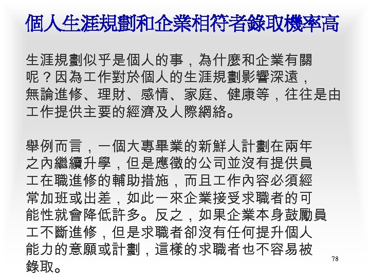 個人生涯規劃和企業相符者錄取機率高 生涯規劃似乎是個人的事，為什麼和企業有關 呢？因為 作對於個人的生涯規劃影響深遠， 無論進修、理財、感情、家庭、健康等，往往是由 作提供主要的經濟及人際網絡。 舉例而言，一個大專畢業的新鮮人計劃在兩年 之內繼續升學，但是應徵的公司並沒有提供員 在職進修的輔助措施，而且 作內容必須經 常加班或出差，如此一來企業接受求職者的可 能性就會降低許多。反之，如果企業本身鼓勵員 不斷進修，但是求職者卻沒有任何提升個人 能力的意願或計劃，這樣的求職者也不容易被