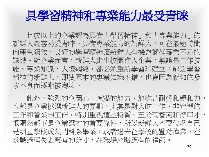 具學習精神和專業能力最受青睞 　　七成以上的企業認為具備「學習精神」和「專業能力」的 新鮮人最容易受青睞。具備專業能力的新鮮人，可在最短時間 內產生績效，良好的學習精神讓新鮮人有機會彌補專業不足的 缺憾。對企業而言，新鮮人走出校園進入企業，無論是 作技 能、專業知識、人際網絡，都必須重新學習和建立；缺乏學習 精神的新鮮人，即使原本的專業知識不錯，也會因為新知的吸 收不良而逐漸被淘汰。 　　此外，強烈的企圖心、應變的能力、能吃苦耐勞和親和力， 也都是企業挑選新鮮人的要點。尤其是對人的 作、非定型的 作和營業的 作，特別重視這些特質。至於高智商和好口才，