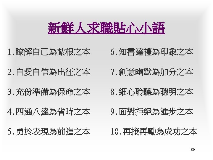 新鮮人求職貼心小語 1. 瞭解自己為紮根之本 6. 知書達禮為印象之本 2. 自愛自信為出征之本 7. 創意幽默為加分之本 3. 充份準備為保命之本 8. 細心聆聽為聰明之本 4.