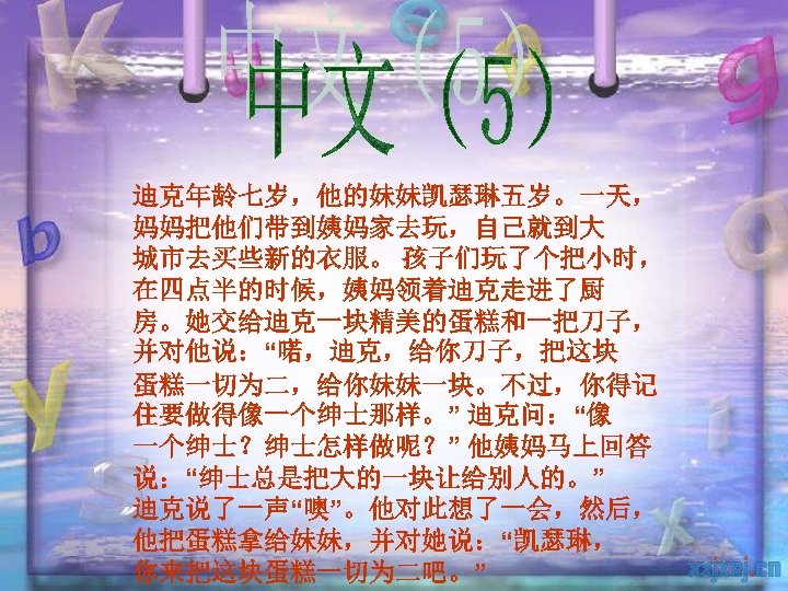 迪克年龄七岁，他的妹妹凯瑟琳五岁。一天， 妈妈把他们带到姨妈家去玩，自己就到大 城市去买些新的衣服。 孩子们玩了个把小时， 在四点半的时候，姨妈领着迪克走进了厨 房。她交给迪克一块精美的蛋糕和一把刀子， 并对他说：“喏，迪克，给你刀子，把这块 蛋糕一切为二，给你妹妹一块。不过，你得记 住要做得像一个绅士那样。” 迪克问：“像 一个绅士？绅士怎样做呢？” 他姨妈马上回答 说：“绅士总是把大的一块让给别人的。” 迪克说了一声“噢”。他对此想了一会，然后，