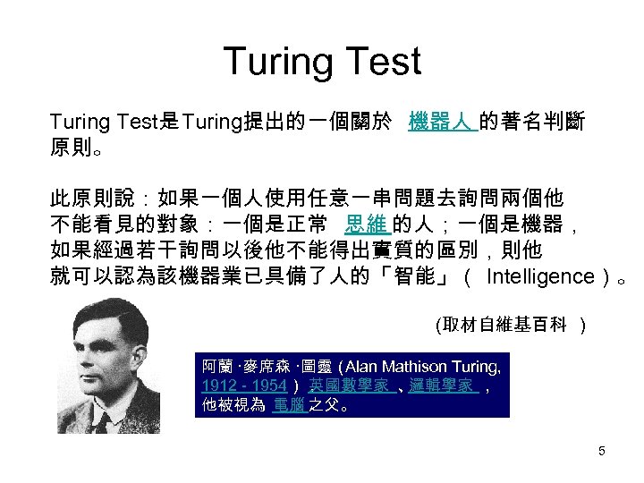 Turing Test是 Turing提出的一個關於 機器人 的著名判斷 原則。 此原則說：如果一個人使用任意一串問題去詢問兩個他 不能看見的對象：一個是正常 思維 的人；一個是機器， 如果經過若干詢問以後他不能得出實質的區別，則他 就可以認為該機器業已具備了人的「智能」（ Intelligence）。 (取材自維基百科