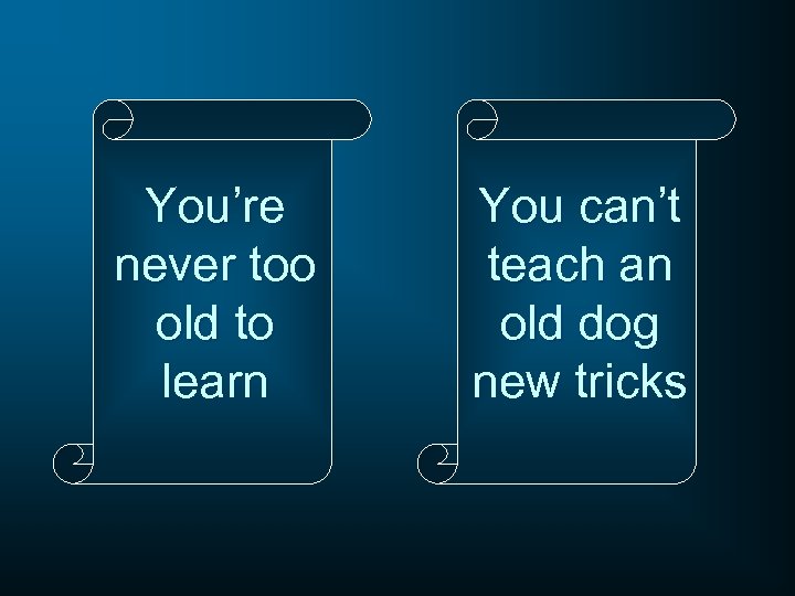 You’re never too old to learn You can’t teach an old dog new tricks