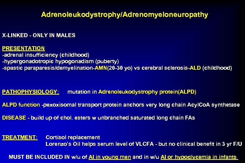 Adrenoleukodystrophy/Adrenomyeloneuropathy X-LINKED - ONLY IN MALES PRESENTATION -adrenal insufficiency (childhood) -hypergonadotropic hypogonadism (puberty) -spastic