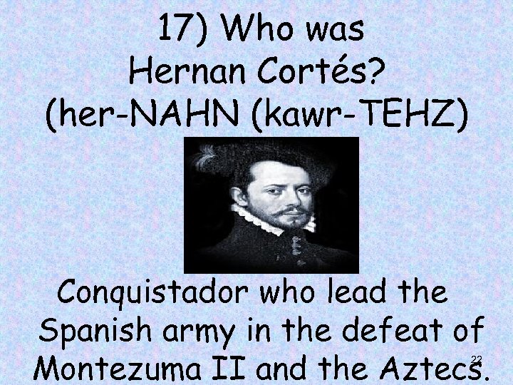 17) Who was Hernan Cortés? (her-NAHN (kawr-TEHZ) Conquistador who lead the Spanish army in