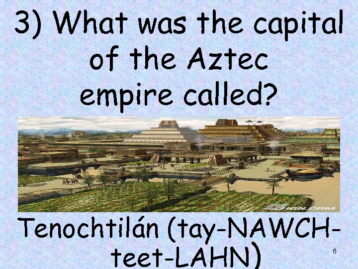 3) What was the capital of the Aztec empire called? Tenochtilán (tay-NAWCHteet-LAHN) 6 