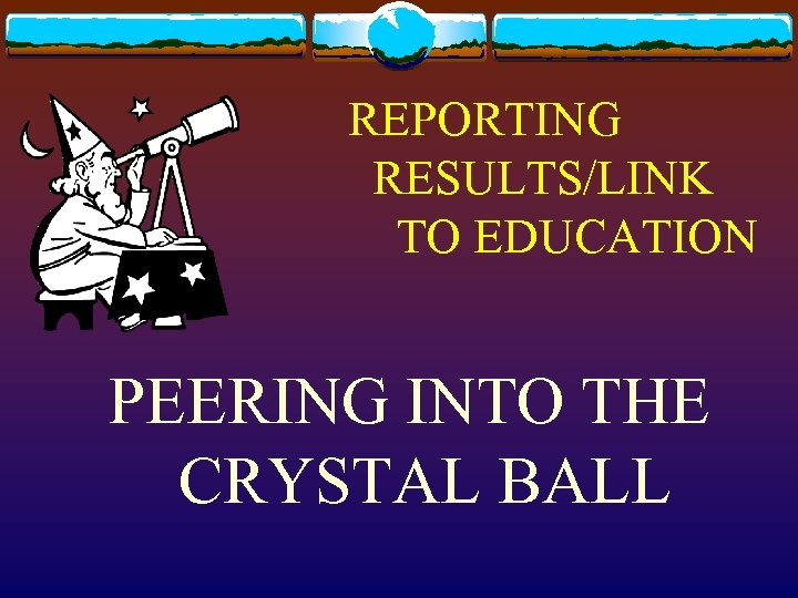 REPORTING RESULTS/LINK TO EDUCATION PEERING INTO THE CRYSTAL BALL 