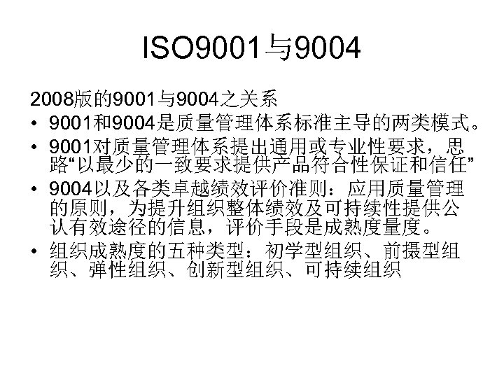 ISO 9001与9004 2008版的9001与9004之关系 • 9001和9004是质量管理体系标准主导的两类模式。 • 9001对质量管理体系提出通用或专业性要求，思 路“以最少的一致要求提供产品符合性保证和信任” • 9004以及各类卓越绩效评价准则：应用质量管理 的原则，为提升组织整体绩效及可持续性提供公 认有效途径的信息，评价手段是成熟度量度。 • 组织成熟度的五种类型：初学型组织、前摄型组