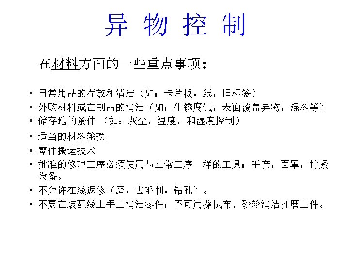 异 物 控 制 在材料方面的一些重点事项： • 日常用品的存放和清洁（如：卡片板，纸，旧标签） • 外购材料或在制品的清洁（如：生锈腐蚀，表面覆盖异物，混料等） • 储存地的条件 （如：灰尘，温度，和湿度控制） • 适当的材料轮换