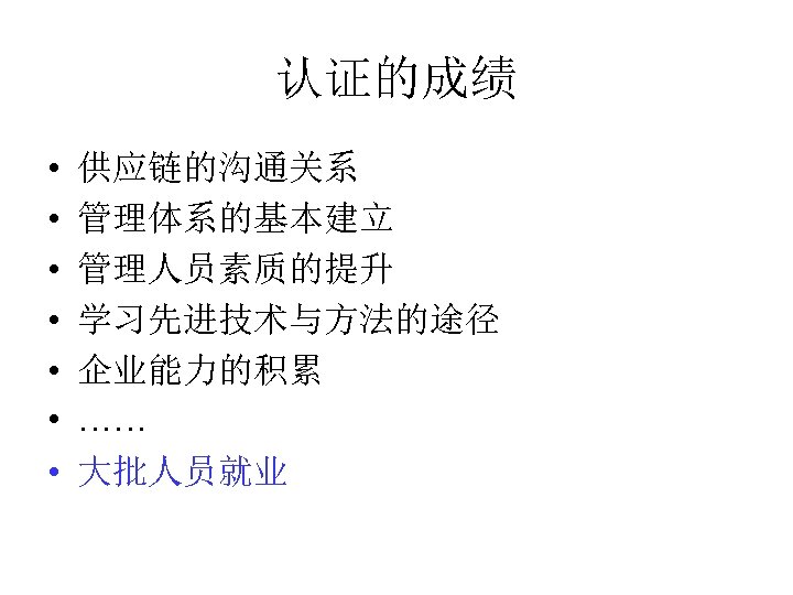 认证的成绩 • • 供应链的沟通关系 管理体系的基本建立 管理人员素质的提升 学习先进技术与方法的途径 企业能力的积累 …… 大批人员就业 