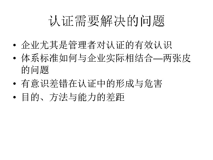 认证需要解决的问题 • 企业尤其是管理者对认证的有效认识 • 体系标准如何与企业实际相结合—两张皮 的问题 • 有意识差错在认证中的形成与危害 • 目的、方法与能力的差距 