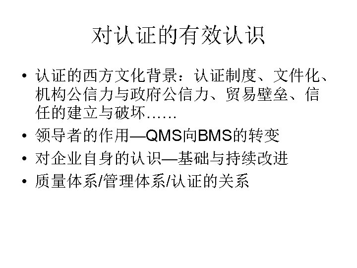 对认证的有效认识 • 认证的西方文化背景：认证制度、文件化、 机构公信力与政府公信力、贸易壁垒、信 任的建立与破坏…… • 领导者的作用—QMS向BMS的转变 • 对企业自身的认识—基础与持续改进 • 质量体系/管理体系/认证的关系 