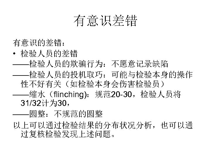 有意识差错 有意识的差错： • 检验人员的差错 ——检验人员的欺骗行为：不愿意记录缺陷 ——检验人员的投机取巧：可能与检验本身的操作 性不好有关（如检验本身会伤害检验员） ——缩水（flinching)：规范20 -30，检验人员将 31/32计为 30， ——圆整：不规范的圆整 以上可以通过检验结果的分布状况分析，也可以通 过复核检验发现上述问题。