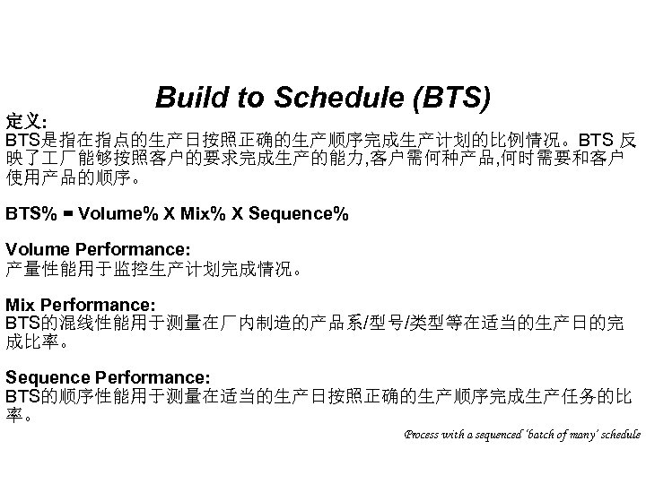 Build to Schedule (BTS) 定义: BTS是指在指点的生产日按照正确的生产顺序完成生产计划的比例情况。BTS 反 映了 厂能够按照客户的要求完成生产的能力, 客户需何种产品, 何时需要和客户 使用产品的顺序。 BTS% =