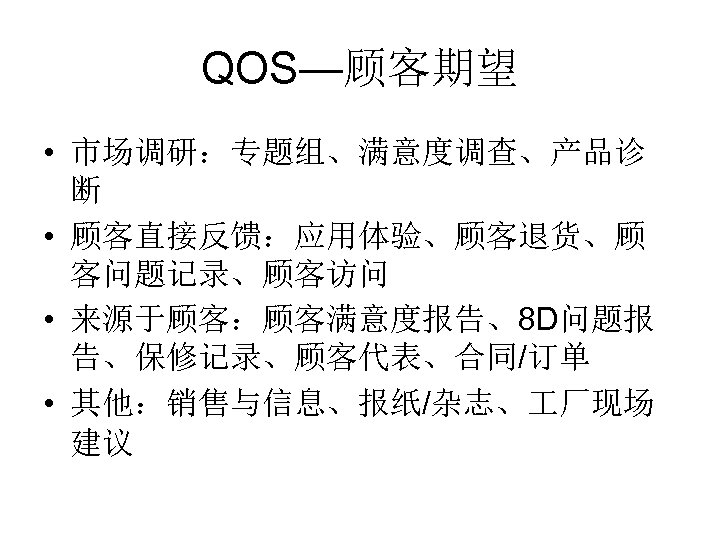 QOS—顾客期望 • 市场调研：专题组、满意度调查、产品诊 断 • 顾客直接反馈：应用体验、顾客退货、顾 客问题记录、顾客访问 • 来源于顾客：顾客满意度报告、8 D问题报 告、保修记录、顾客代表、合同/订单 • 其他：销售与信息、报纸/杂志、 厂现场