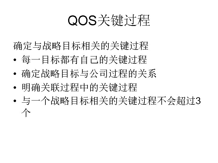 QOS关键过程 确定与战略目标相关的关键过程 • 每一目标都有自己的关键过程 • 确定战略目标与公司过程的关系 • 明确关联过程中的关键过程 • 与一个战略目标相关的关键过程不会超过3 个 