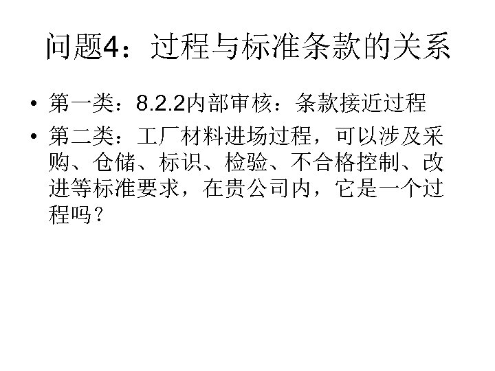 问题 4：过程与标准条款的关系 • 第一类： 8. 2. 2内部审核：条款接近过程 • 第二类： 厂材料进场过程，可以涉及采 购、仓储、标识、检验、不合格控制、改 进等标准要求，在贵公司内，它是一个过 程吗？ 