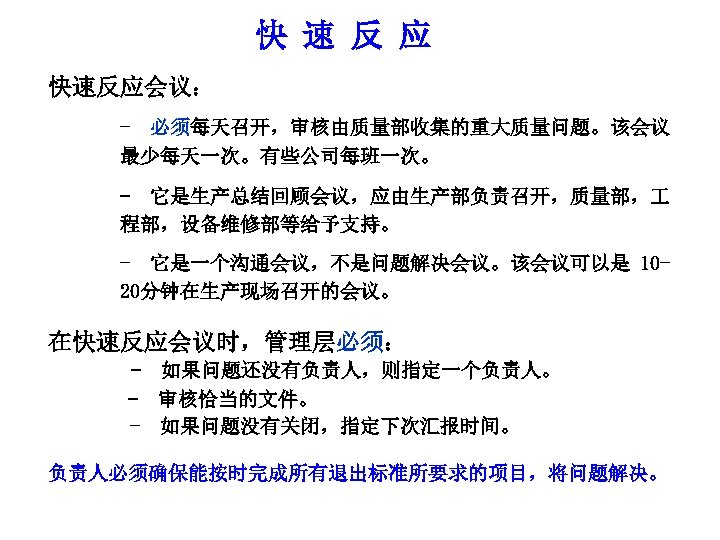 快 速 反 应 快速反应会议： - 必须每天召开，审核由质量部收集的重大质量问题。该会议 最少每天一次。有些公司每班一次。 - 它是生产总结回顾会议，应由生产部负责召开，质量部， 程部，设备维修部等给予支持。 - 它是一个沟通会议，不是问题解决会议。该会议可以是 1020分钟在生产现场召开的会议。