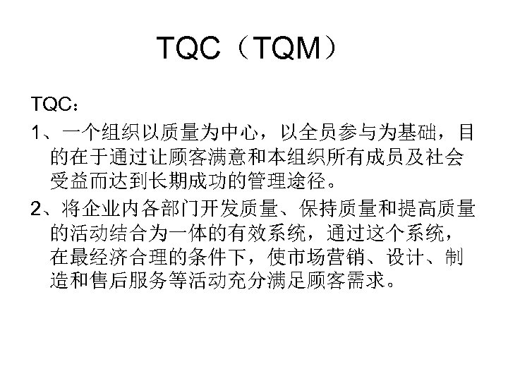TQC（TQM） TQC： 1、一个组织以质量为中心，以全员参与为基础，目 的在于通过让顾客满意和本组织所有成员及社会 受益而达到长期成功的管理途径。 2、将企业内各部门开发质量、保持质量和提高质量 的活动结合为一体的有效系统，通过这个系统， 在最经济合理的条件下，使市场营销、设计、制 造和售后服务等活动充分满足顾客需求。 