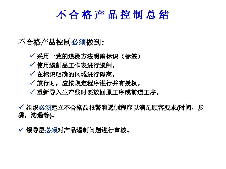 不合格产品控制总结 不合格产品控制必须做到: ü 采用一致的追溯方法明确标识（标签） ü 使用遏制品 作表进行遏制。 ü 在标识明确的区域进行隔离。 ü 放行时，应按规定程序进行并有授权。 ü 重新导入生产线时要放回原 序或前道