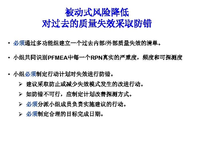 被动式风险降低 对过去的质量失效采取防错 • 必须通过多功能组建立一个过去内部/外部质量失效的清单。 • 小组共同识别PFMEA中每一个RPN真实的严重度，频度和可探测度 • 小组必须制定行动计划对失效进行防错。 Ø 建议采取防止或减少失效模式发生的改进行动。 Ø 如防错不可行，应制定计划改善探测方式。 Ø 必须分派小组成员负责实施建议的行动。