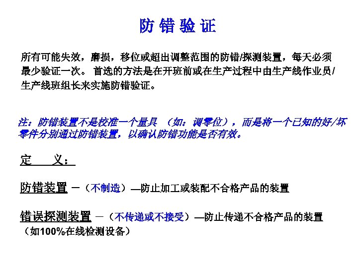防错验证 所有可能失效，磨损，移位或超出调整范围的防错/探测装置，每天必须 最少验证一次。 首选的方法是在开班前或在生产过程中由生产线作业员/ 生产线班组长来实施防错验证。 注：防错装置不是校准一个量具 （如：调零位），而是将一个已知的好/坏 零件分别通过防错装置，以确认防错功能是否有效。 定 义： 防错装置 －（不制造）—防止加 或装配不合格产品的装置 错误探测装置