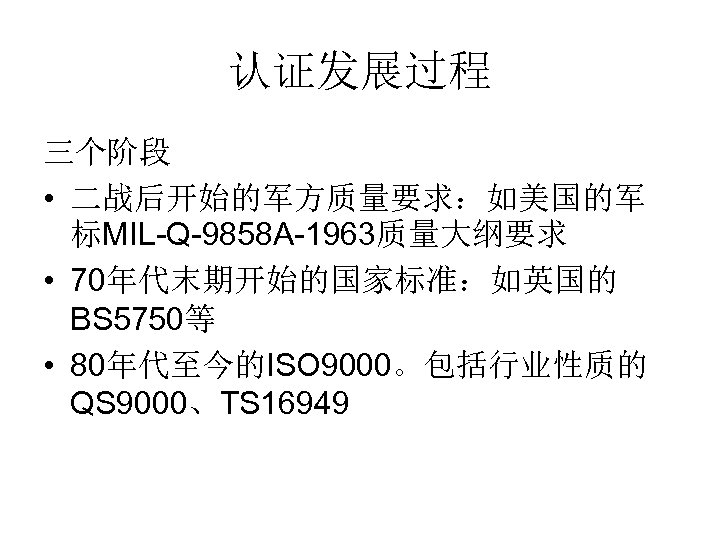 认证发展过程 三个阶段 • 二战后开始的军方质量要求：如美国的军 标MIL-Q-9858 A-1963质量大纲要求 • 70年代末期开始的国家标准：如英国的 BS 5750等 • 80年代至今的ISO 9000。包括行业性质的 QS