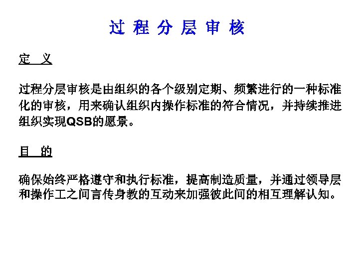 过 程 分 层 审 核 定 义 过程分层审核是由组织的各个级别定期、频繁进行的一种标准 化的审核，用来确认组织内操作标准的符合情况，并持续推进 组织实现QSB的愿景。 目 的 确保始终严格遵守和执行标准，提高制造质量，并通过领导层